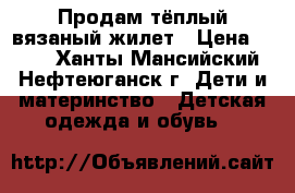 Продам тёплый вязаный жилет › Цена ­ 500 - Ханты-Мансийский, Нефтеюганск г. Дети и материнство » Детская одежда и обувь   